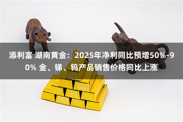 添利富 湖南黄金：2025年净利同比预增50%-90% 金、锑、钨产品销售价格同比上涨