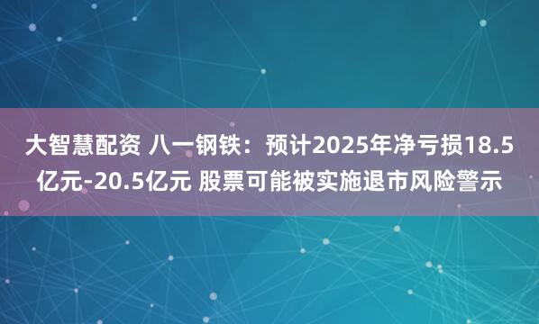 大智慧配资 八一钢铁：预计2025年净亏损18.5亿元-20.5亿元 股票可能被实施退市风险警示