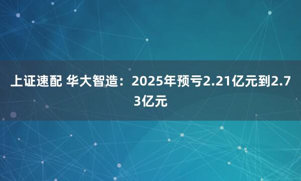 上证速配 华大智造：2025年预亏2.21亿元到2.73亿元