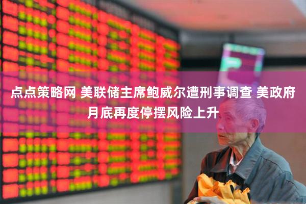 点点策略网 美联储主席鲍威尔遭刑事调查 美政府月底再度停摆风险上升