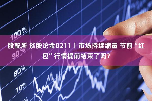 股配所 谈股论金0211丨市场持续缩量 节前“红包”行情提前结束了吗？