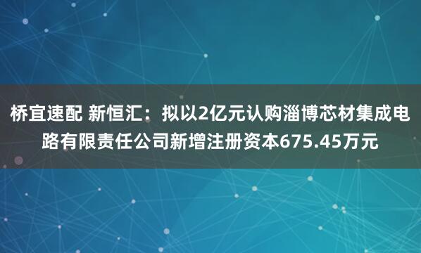 桥宜速配 新恒汇：拟以2亿元认购淄博芯材集成电路有限责任公司新增注册资本675.45万元