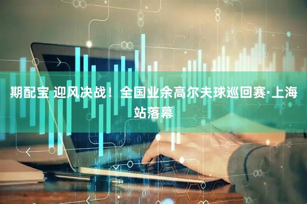 期配宝 迎风决战！全国业余高尔夫球巡回赛·上海站落幕