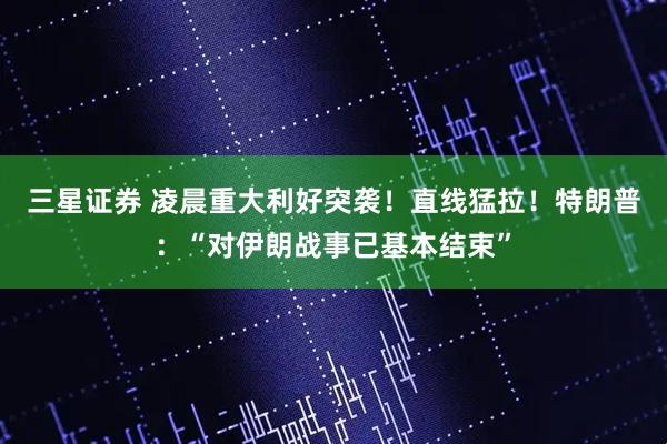 三星证券 凌晨重大利好突袭！直线猛拉！特朗普：“对伊朗战事已基本结束”