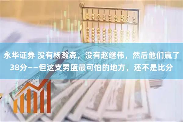 永华证券 没有杨瀚森，没有赵继伟，然后他们赢了38分——但这支男篮最可怕的地方，还不是比分