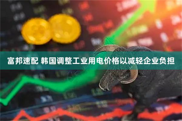 富邦速配 韩国调整工业用电价格以减轻企业负担