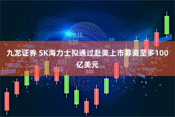 九龙证券 SK海力士拟通过赴美上市募资至多100亿美元