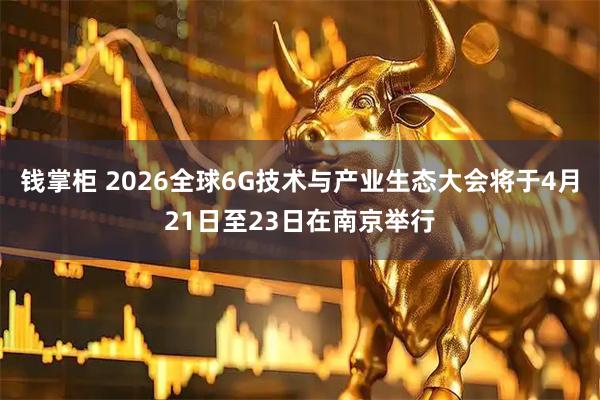 钱掌柜 2026全球6G技术与产业生态大会将于4月21日至23日在南京举行