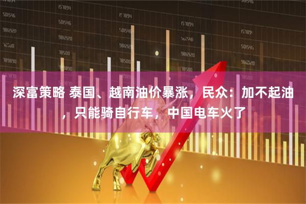 深富策略 泰国、越南油价暴涨，民众：加不起油，只能骑自行车，中国电车火了