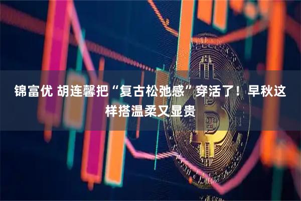锦富优 胡连馨把“复古松弛感”穿活了！早秋这样搭温柔又显贵