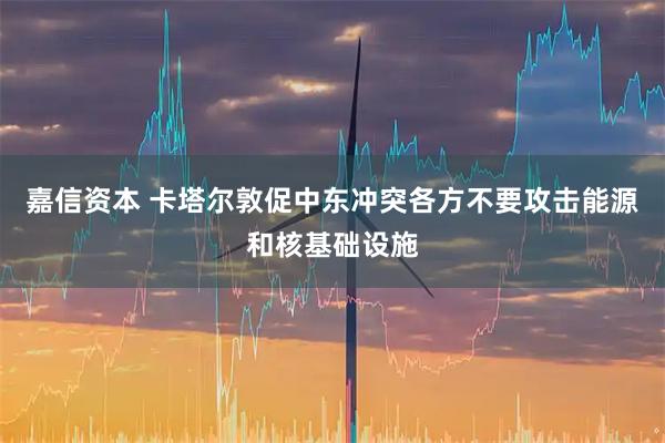 嘉信资本 卡塔尔敦促中东冲突各方不要攻击能源和核基础设施