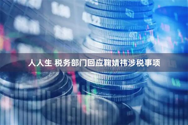 人人生 税务部门回应鞠婧祎涉税事项
