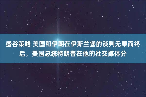 盛谷策略 美国和伊朗在伊斯兰堡的谈判无果而终后，美国总统特朗普在他的社交媒体分