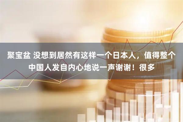 聚宝盆 没想到居然有这样一个日本人，值得整个中国人发自内心地说一声谢谢！很多