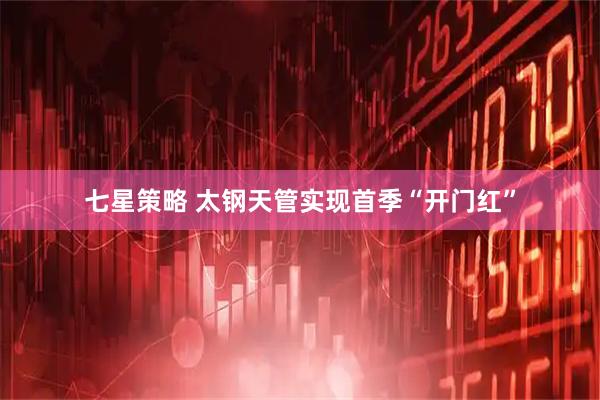 七星策略 太钢天管实现首季“开门红”