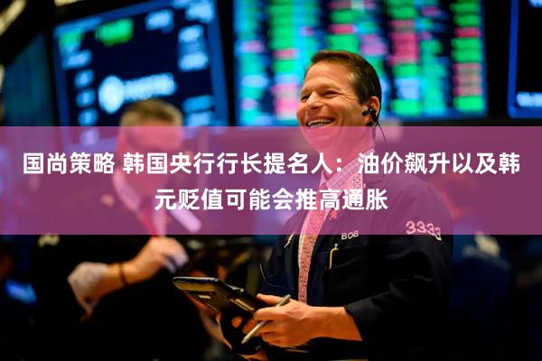 国尚策略 韩国央行行长提名人：油价飙升以及韩元贬值可能会推高通胀