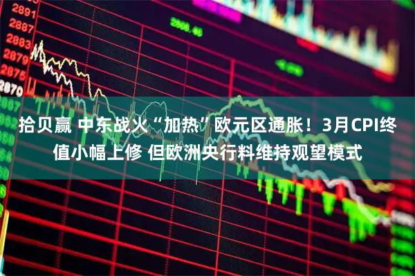 拾贝赢 中东战火“加热”欧元区通胀!3月CPI终值小幅上修 但欧洲央行料维持观望模式