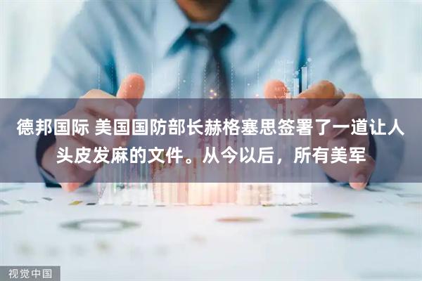 德邦国际 美国国防部长赫格塞思签署了一道让人头皮发麻的文件。从今以后，所有美军