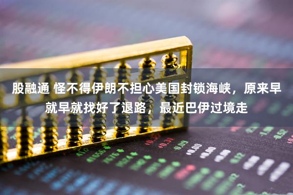 股融通 怪不得伊朗不担心美国封锁海峡，原来早就早就找好了退路，最近巴伊过境走