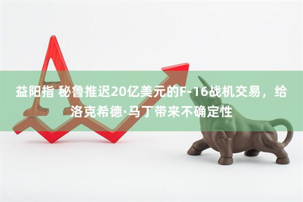 益阳指 秘鲁推迟20亿美元的F-16战机交易，给洛克希德·马丁带来不确定性