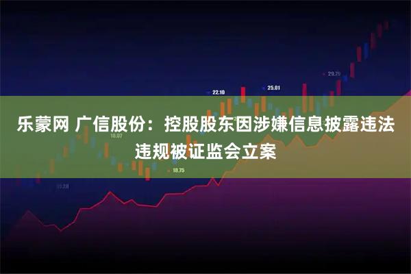 乐蒙网 广信股份:控股股东因涉嫌信息披露违法违规被证监会立案