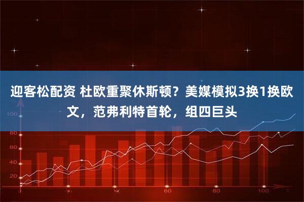 迎客松配资 杜欧重聚休斯顿？美媒模拟3换1换欧文，范弗利特首轮，组四巨头