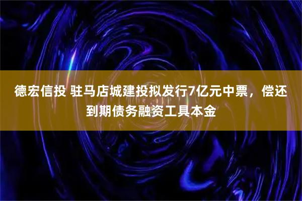 德宏信投 驻马店城建投拟发行7亿元中票，偿还到期债务融资工具本金