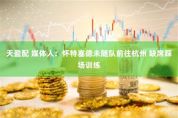 天盈配 媒体人：怀特塞德未随队前往杭州 缺席踩场训练