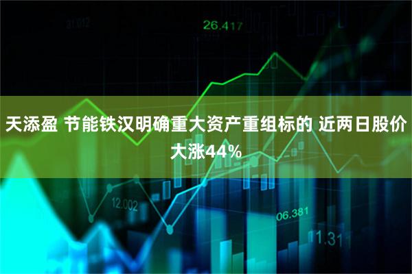 天添盈 节能铁汉明确重大资产重组标的 近两日股价大涨44%