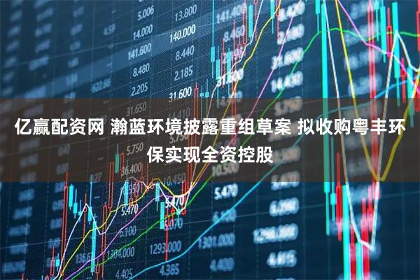 亿赢配资网 瀚蓝环境披露重组草案 拟收购粤丰环保实现全资控股