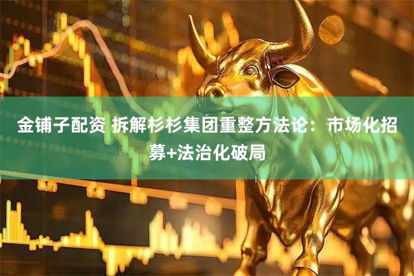 金铺子配资 拆解杉杉集团重整方法论：市场化招募+法治化破局