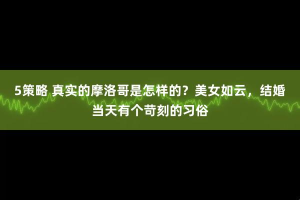 5策略 真实的摩洛哥是怎样的？美女如云，结婚当天有个苛刻的习俗