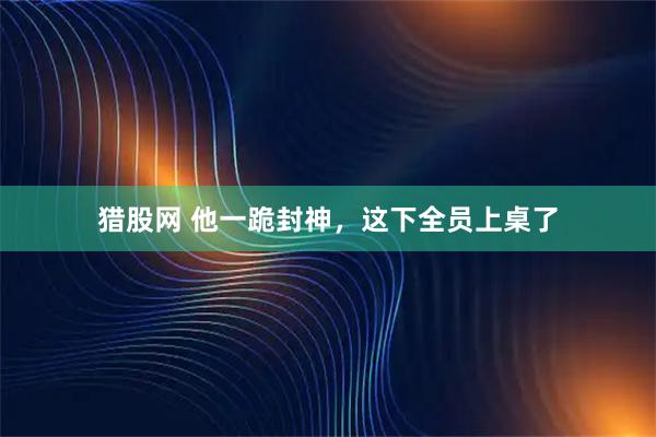 猎股网 他一跪封神，这下全员上桌了