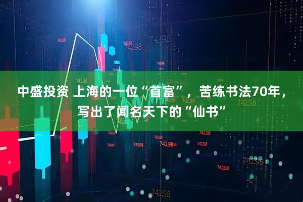 中盛投资 上海的一位“首富”，苦练书法70年，写出了闻名天下的“仙书”