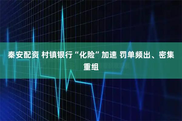 秦安配资 村镇银行“化险”加速 罚单频出、密集重组