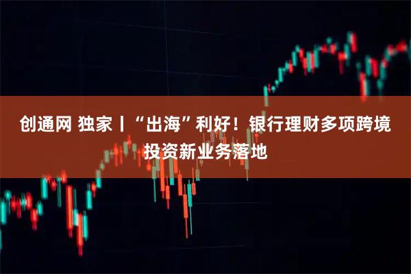 创通网 独家丨“出海”利好！银行理财多项跨境投资新业务落地