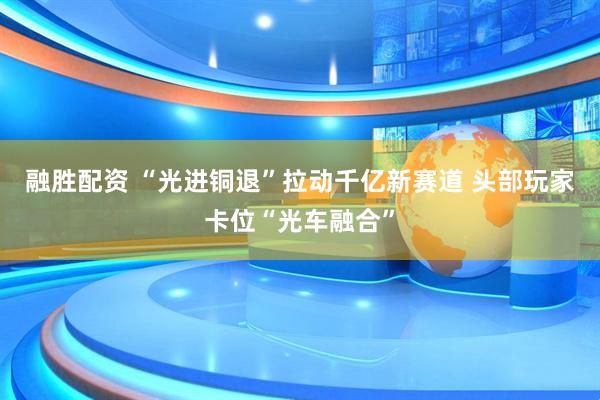融胜配资 “光进铜退”拉动千亿新赛道 头部玩家卡位“光车融合”