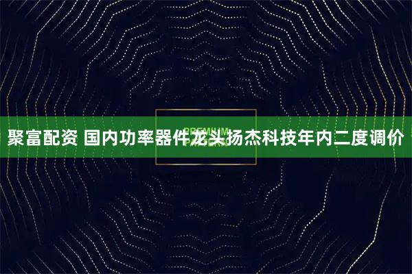 聚富配资 国内功率器件龙头扬杰科技年内二度调价