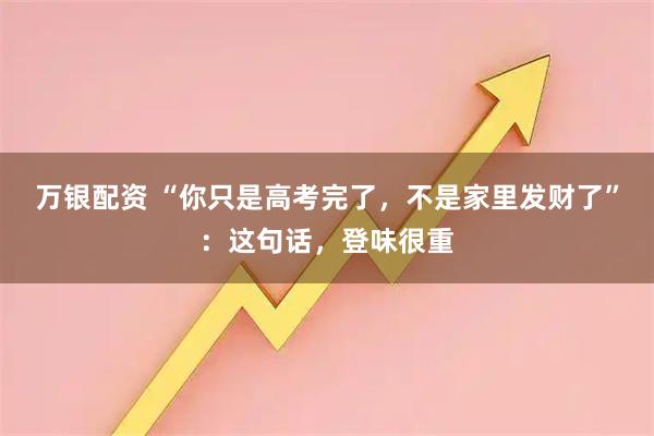 万银配资 “你只是高考完了，不是家里发财了”：这句话，登味很重