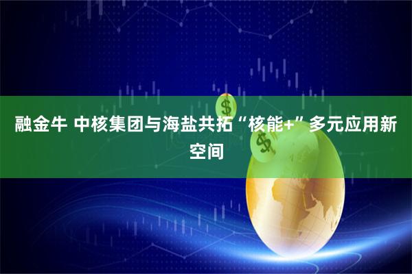 融金牛 中核集团与海盐共拓“核能+”多元应用新空间