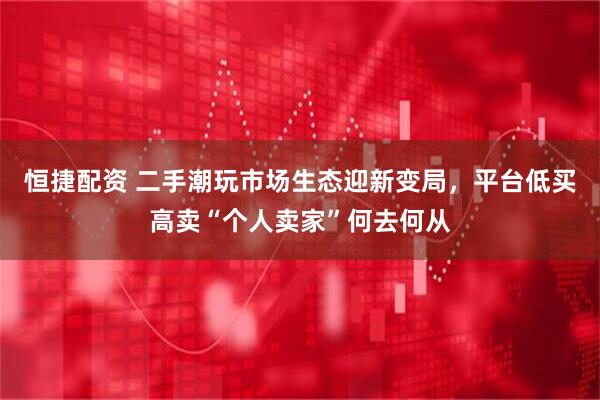 恒捷配资 二手潮玩市场生态迎新变局，平台低买高卖“个人卖家”何去何从