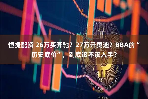 恒捷配资 26万买奔驰？27万开奥迪？BBA的“历史底价”，到底该不该入手？