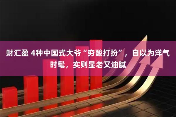 财汇盈 4种中国式大爷“穷酸打扮”，自以为洋气时髦，实则显老又油腻