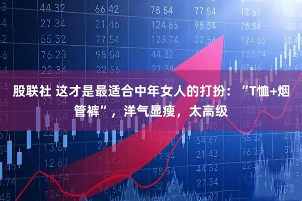 股联社 这才是最适合中年女人的打扮：“T恤+烟管裤”，洋气显瘦，太高级
