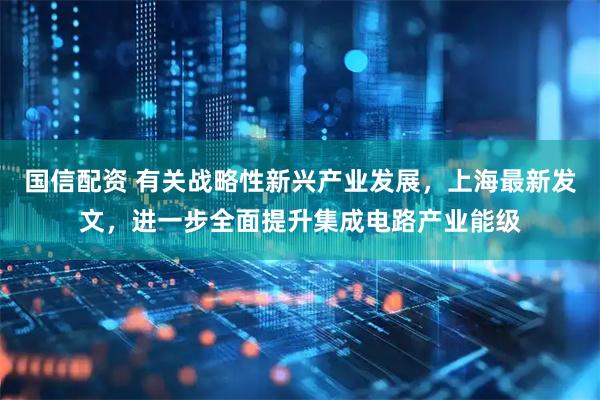 国信配资 有关战略性新兴产业发展，上海最新发文，进一步全面提升集成电路产业能级