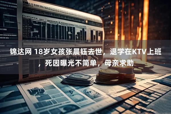 锦达网 18岁女孩张晨钰去世，退学在KTV上班，死因曝光不简单，母亲求助