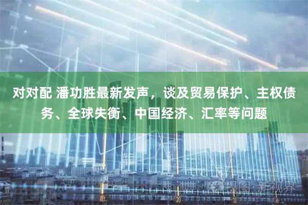 对对配 潘功胜最新发声，谈及贸易保护、主权债务、全球失衡、中国经济、汇率等问题