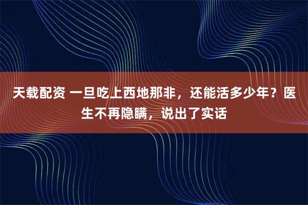天载配资 一旦吃上西地那非，还能活多少年？医生不再隐瞒，说出了实话